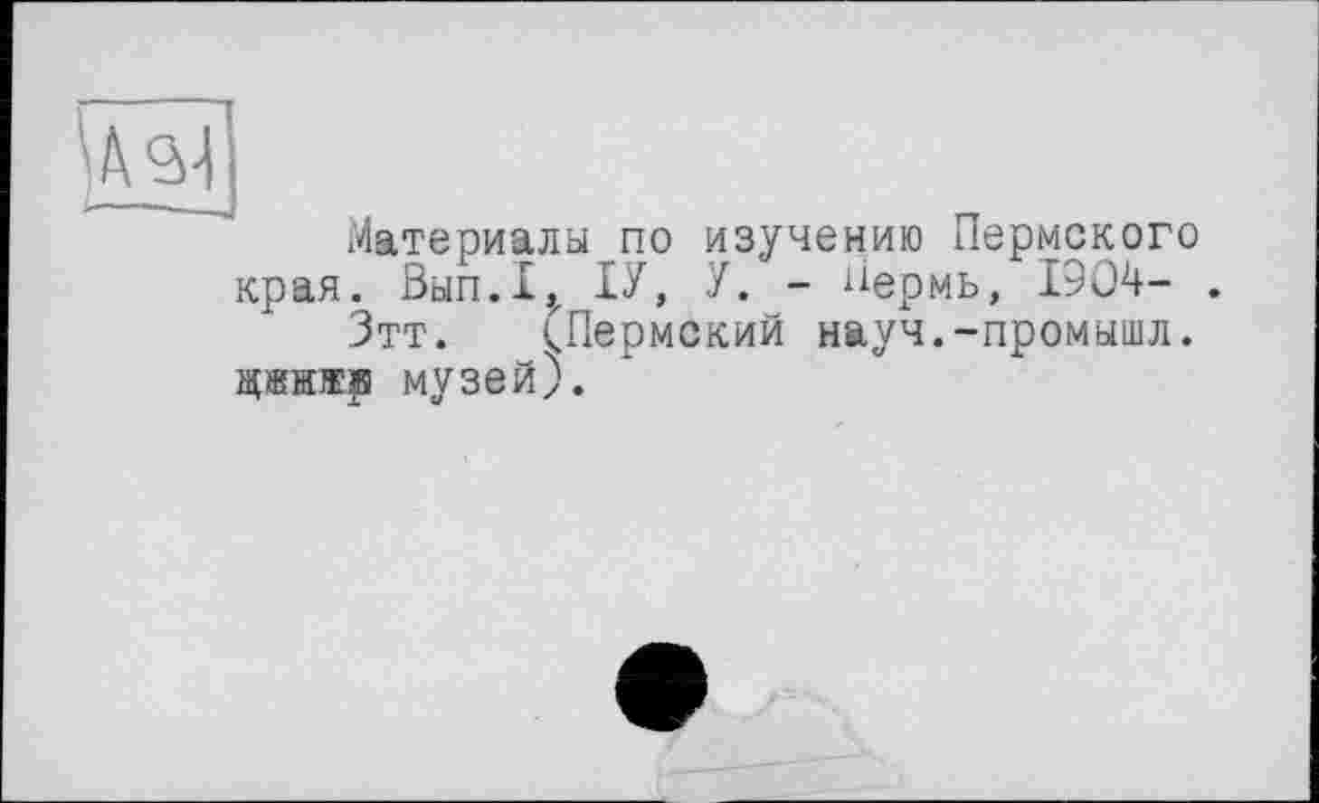 ﻿Материалы по изучению Пермского края. Вып.1,х ІУ, У. - Пермь, 1904- .
Зтт. (Пермский науч.-промышл. цжнжр музей).